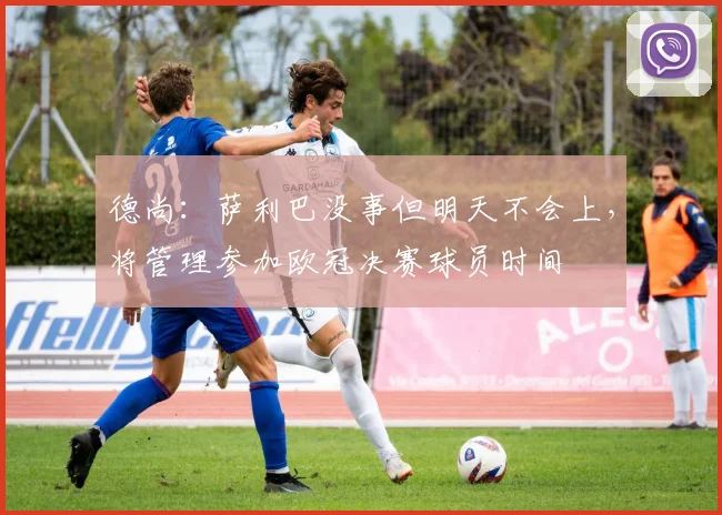 德尚：萨利巴没事但明天不会上，将管理参加欧冠决赛球员时间