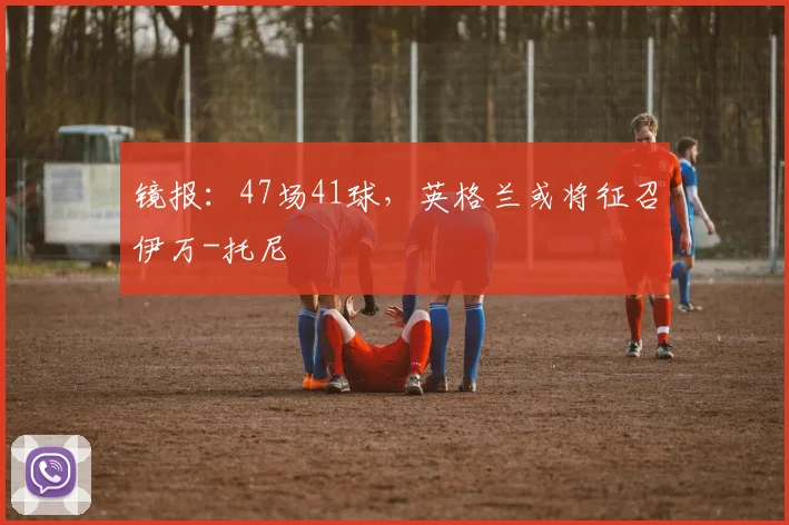 镜报：47场41球，英格兰或将征召伊万-托尼