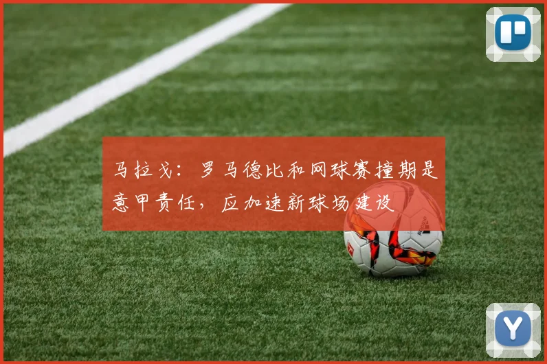 马拉戈：罗马德比和网球赛撞期是意甲责任，应加速新球场建设