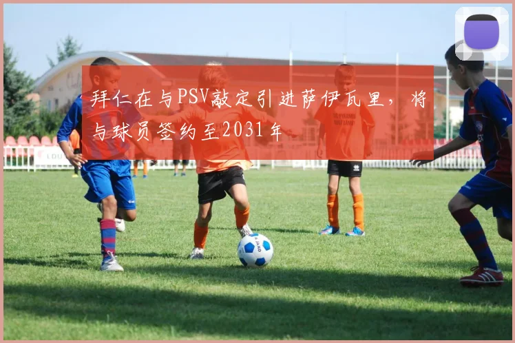 拜仁在与PSV敲定引进萨伊瓦里，将与球员签约至2031年